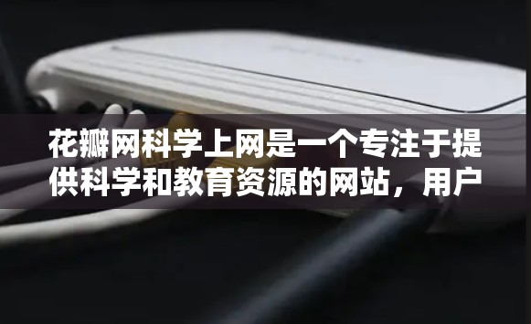 花瓣网科学上网是一个专注于提供科学和教育资源的网站，用户可以通过访问网站获取科学信息和资料。以下是花瓣网科学上网的主要功能和步骤