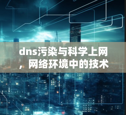 dns污染与科学上网，网络环境中的技术优化