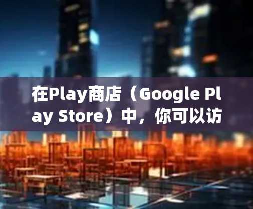 在Play商店（Google Play Store）中，你可以访问和下载各种应用，包括游戏、购物、娱乐、健康和生活类应用等。以下是一些使用Google Play商店科学上网的基本步骤和注意事项