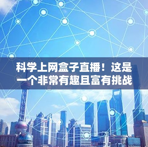 科学上网盒子直播！这是一个非常有趣且富有挑战性的活动，旨在通过互动和趣味内容，让观众深入了解科学知识和前沿科技。以下是一些可能的直播内容和互动环节